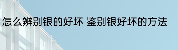 怎么辨别银的好坏 鉴别银好坏的方法