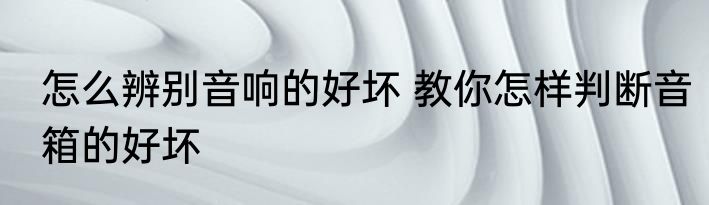 怎么辨别音响的好坏 教你怎样判断音箱的好坏