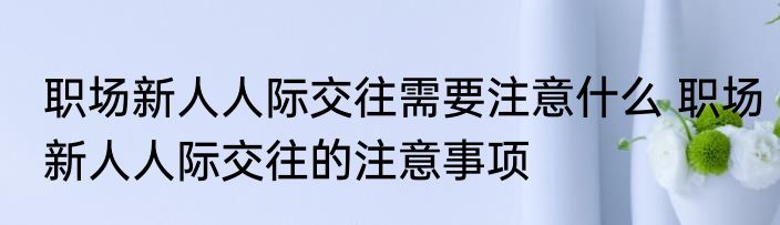 职场新人人际交往需要注意什么 职场新人人际交往的注意事项