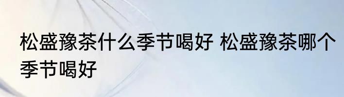 松盛豫茶什么季节喝好 松盛豫茶哪个季节喝好