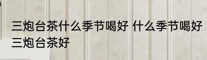 三炮台茶什么季节喝好 什么季节喝好三炮台茶好