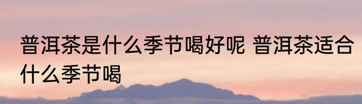 普洱茶是什么季节喝好呢 普洱茶适合什么季节喝
