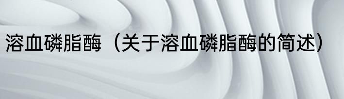 溶血磷脂酶（关于溶血磷脂酶的简述）