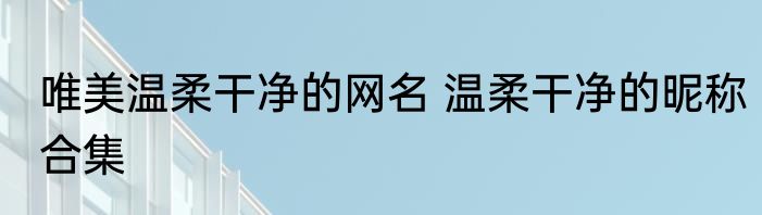 唯美温柔干净的网名 温柔干净的昵称合集