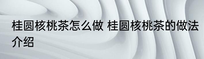 桂圆核桃茶怎么做 桂圆核桃茶的做法介绍