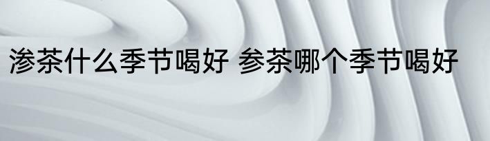 渗茶什么季节喝好 参茶哪个季节喝好