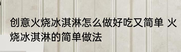 创意火烧冰淇淋怎么做好吃又简单 火烧冰淇淋的简单做法
