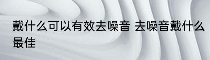 戴什么可以有效去噪音 去噪音戴什么最佳