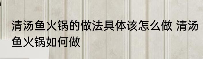 清汤鱼火锅的做法具体该怎么做 清汤鱼火锅如何做