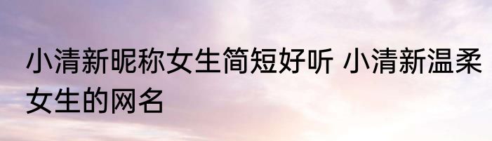 小清新昵称女生简短好听 小清新温柔女生的网名