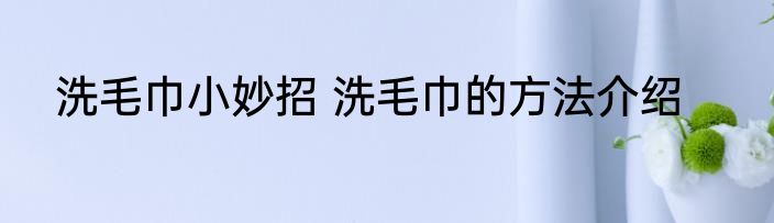 洗毛巾小妙招 洗毛巾的方法介绍