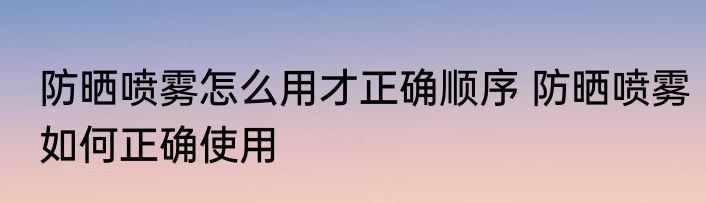 防晒喷雾怎么用才正确顺序 防晒喷雾如何正确使用