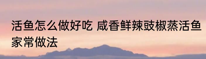活鱼怎么做好吃 咸香鲜辣豉椒蒸活鱼家常做法