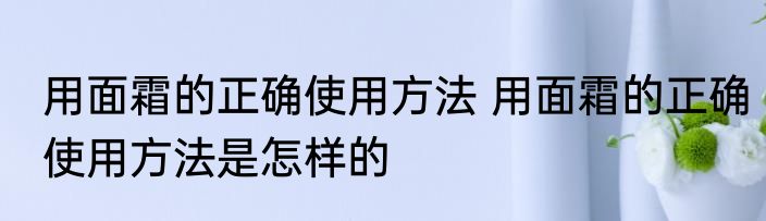 用面霜的正确使用方法 用面霜的正确使用方法是怎样的