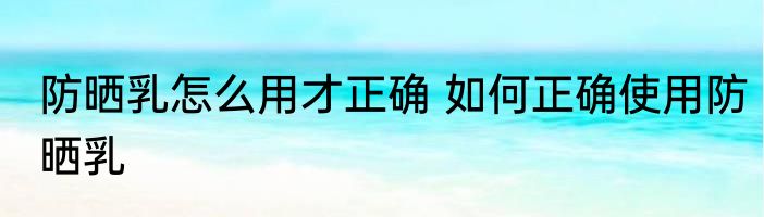 防晒乳怎么用才正确 如何正确使用防晒乳
