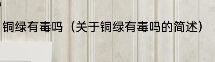 铜绿有毒吗（关于铜绿有毒吗的简述）