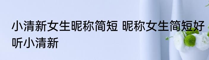 小清新女生昵称简短 昵称女生简短好听小清新