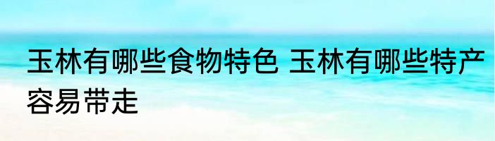玉林有哪些食物特色 玉林有哪些特产容易带走