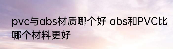 pvc与abs材质哪个好 abs和PVC比哪个材料更好