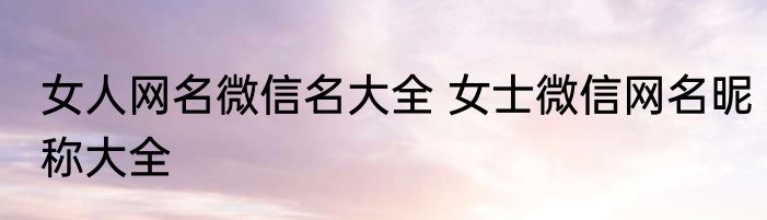 女人网名微信名大全 女士微信网名昵称大全