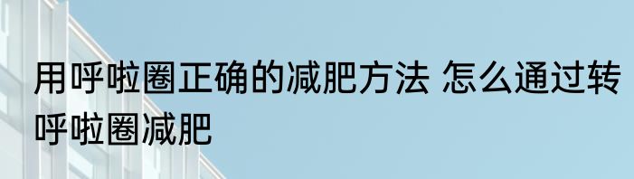 用呼啦圈正确的减肥方法 怎么通过转呼啦圈减肥