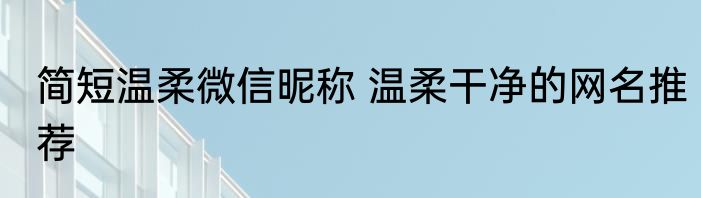 简短温柔微信昵称 温柔干净的网名推荐