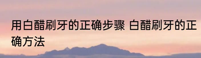 用白醋刷牙的正确步骤 白醋刷牙的正确方法