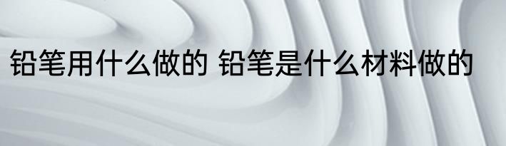铅笔用什么做的 铅笔是什么材料做的