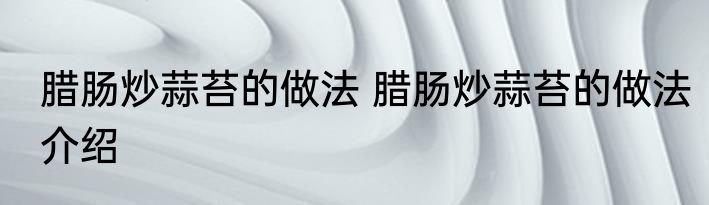 腊肠炒蒜苔的做法 腊肠炒蒜苔的做法介绍