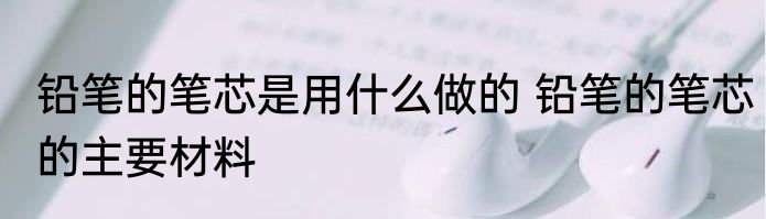 铅笔的笔芯是用什么做的 铅笔的笔芯的主要材料