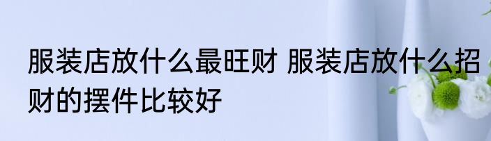 服装店放什么最旺财 服装店放什么招财的摆件比较好