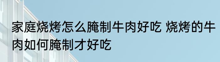 家庭烧烤怎么腌制牛肉好吃 烧烤的牛肉如何腌制才好吃