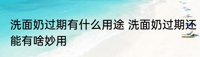 洗面奶过期有什么用途 洗面奶过期还能有啥妙用