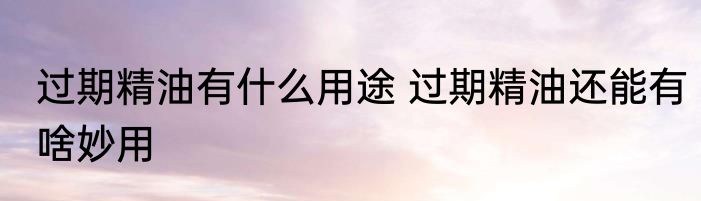 过期精油有什么用途 过期精油还能有啥妙用