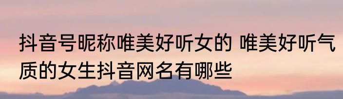抖音号昵称唯美好听女的 唯美好听气质的女生抖音网名有哪些