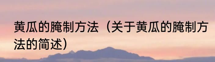 黄瓜的腌制方法（关于黄瓜的腌制方法的简述）