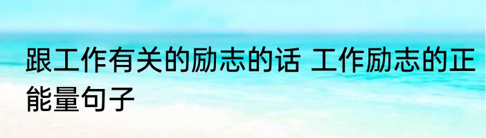 跟工作有关的励志的话 工作励志的正能量句子