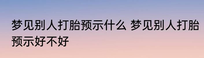 梦见别人打胎预示什么 梦见别人打胎预示好不好
