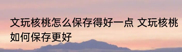 文玩核桃怎么保存得好一点 文玩核桃如何保存更好