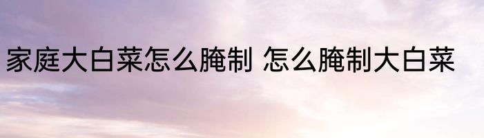 家庭大白菜怎么腌制 怎么腌制大白菜