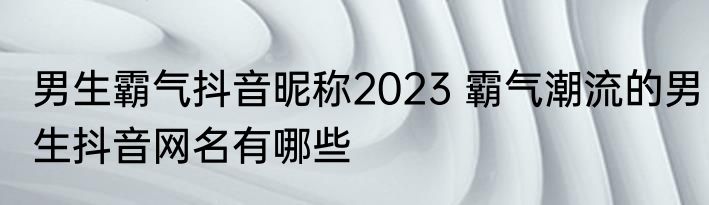 男生霸气抖音昵称2023 霸气潮流的男生抖音网名有哪些