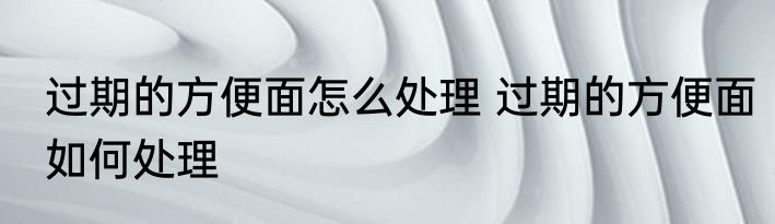 过期的方便面怎么处理 过期的方便面如何处理