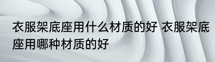 衣服架底座用什么材质的好 衣服架底座用哪种材质的好