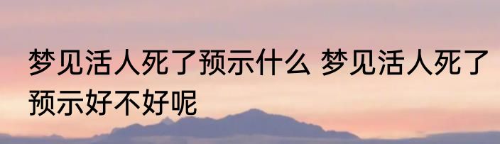 梦见活人死了预示什么 梦见活人死了预示好不好呢