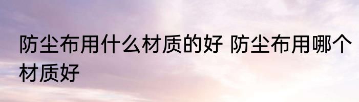 防尘布用什么材质的好 防尘布用哪个材质好