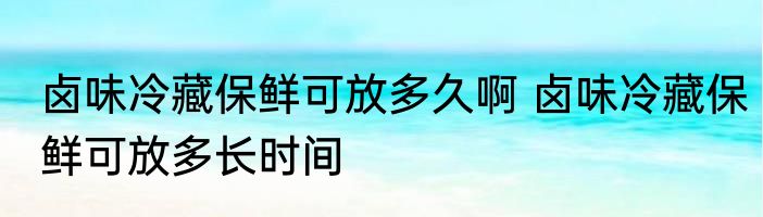 卤味冷藏保鲜可放多久啊 卤味冷藏保鲜可放多长时间
