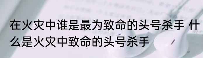 在火灾中谁是最为致命的头号杀手 什么是火灾中致命的头号杀手