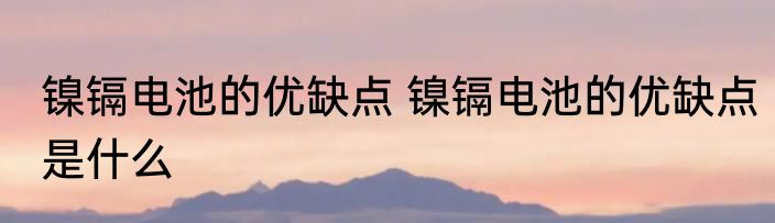 镍镉电池的优缺点 镍镉电池的优缺点是什么