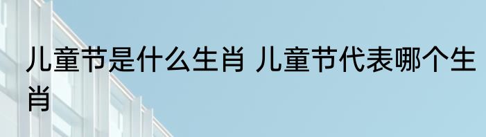 儿童节是什么生肖 儿童节代表哪个生肖