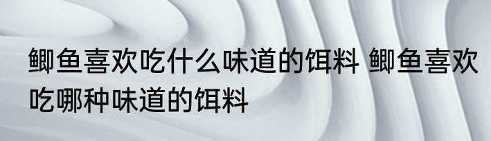 鲫鱼喜欢吃什么味道的饵料 鲫鱼喜欢吃哪种味道的饵料